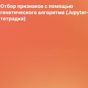 Отбор признаков с помощью генетического алгоритма. Jupyter-тетрадка (Артем Груздев)